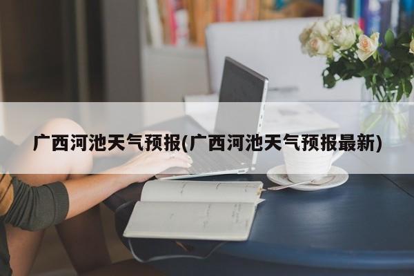 广西河池天气预报(广西河池天气预报最新)