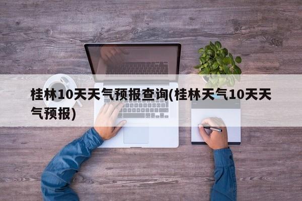 桂林10天天气预报查询(桂林天气10天天气预报)