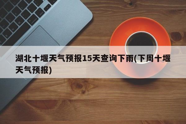 湖北十堰天气预报15天查询下雨(下周十堰天气预报)